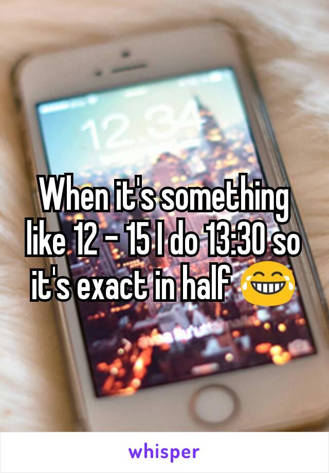 When it's something like 12 - 15 I do 13:30 so it's exact in half 😂