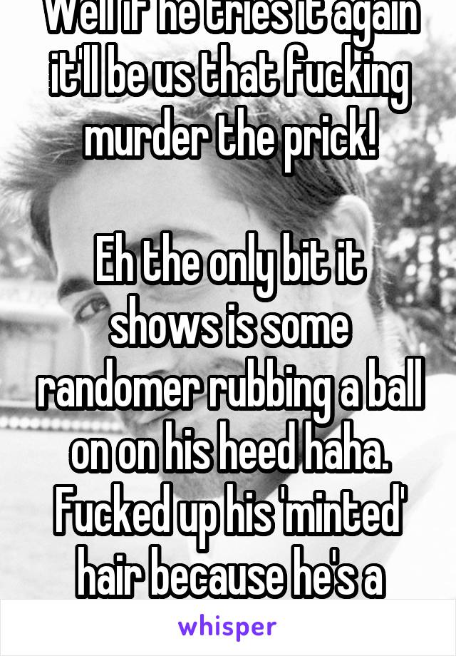 Well if he tries it again it'll be us that fucking murder the prick!

Eh the only bit it shows is some randomer rubbing a ball on on his heed haha. Fucked up his 'minted' hair because he's a Bawbag.