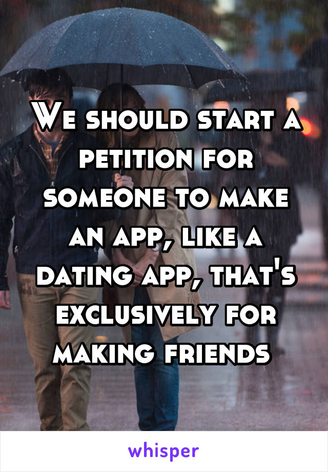We should start a petition for someone to make an app, like a dating app, that's exclusively for making friends 