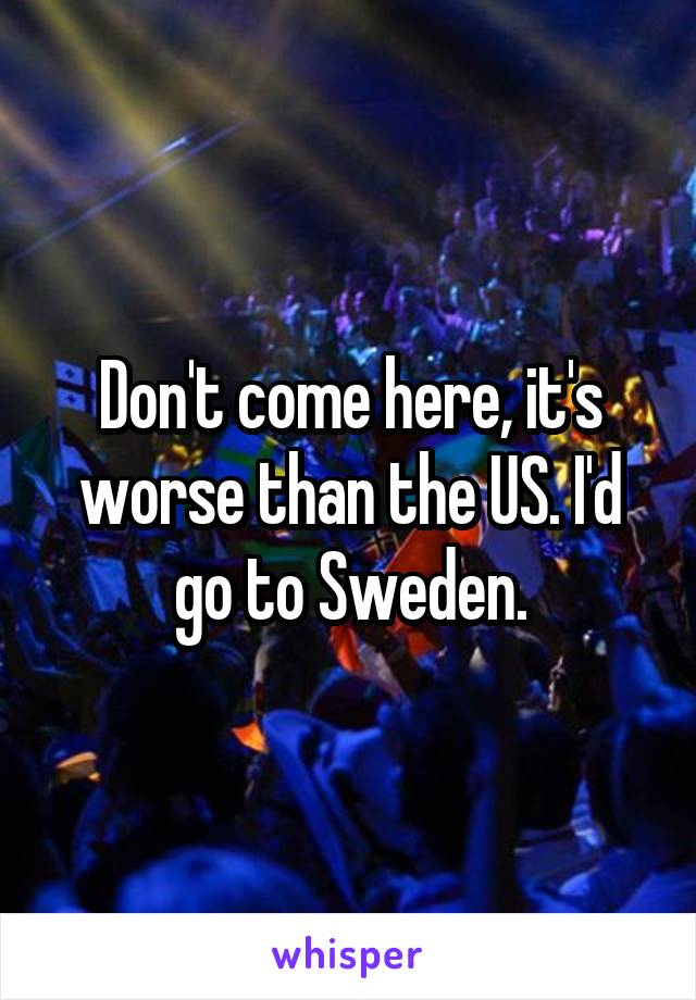 Don't come here, it's worse than the US. I'd go to Sweden.