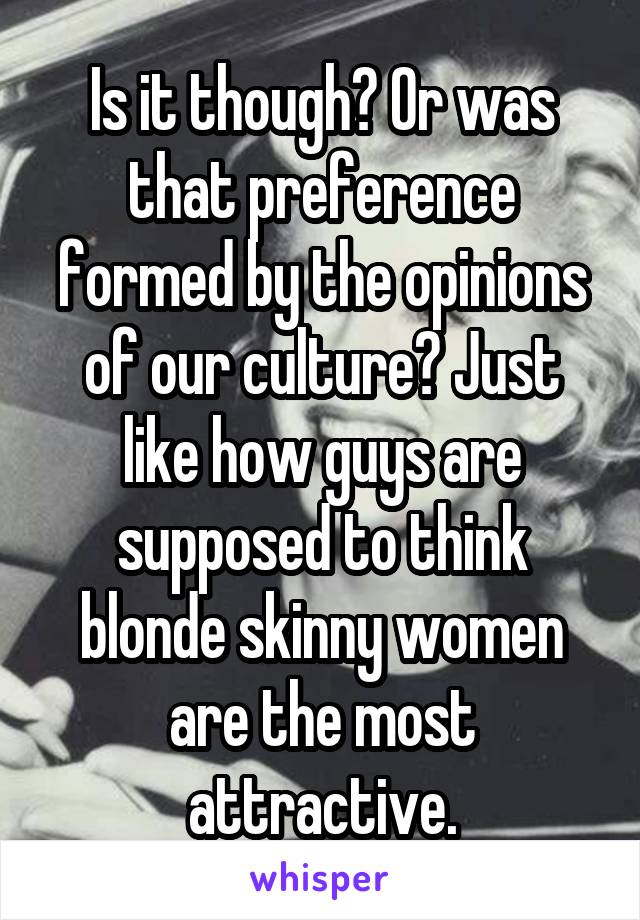 Is it though? Or was that preference formed by the opinions of our culture? Just like how guys are supposed to think blonde skinny women are the most attractive.