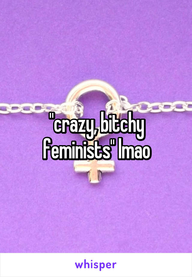 "crazy, bitchy feminists" lmao
