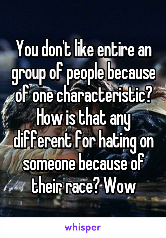 You don't like entire an group of people because of one characteristic? How is that any different for hating on someone because of their race? Wow