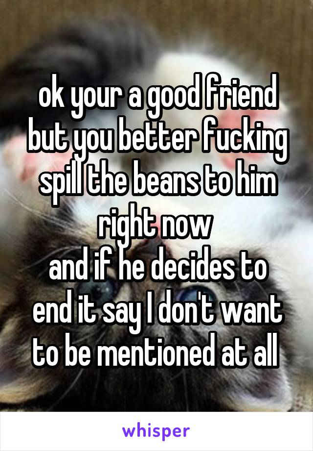 ok your a good friend but you better fucking spill the beans to him right now 
and if he decides to end it say I don't want to be mentioned at all 