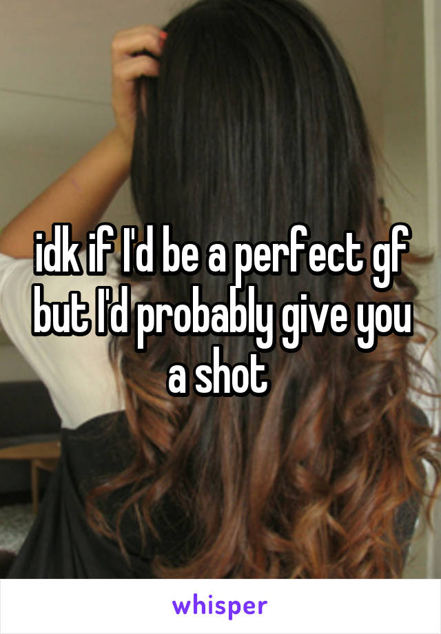idk if I'd be a perfect gf but I'd probably give you a shot 
