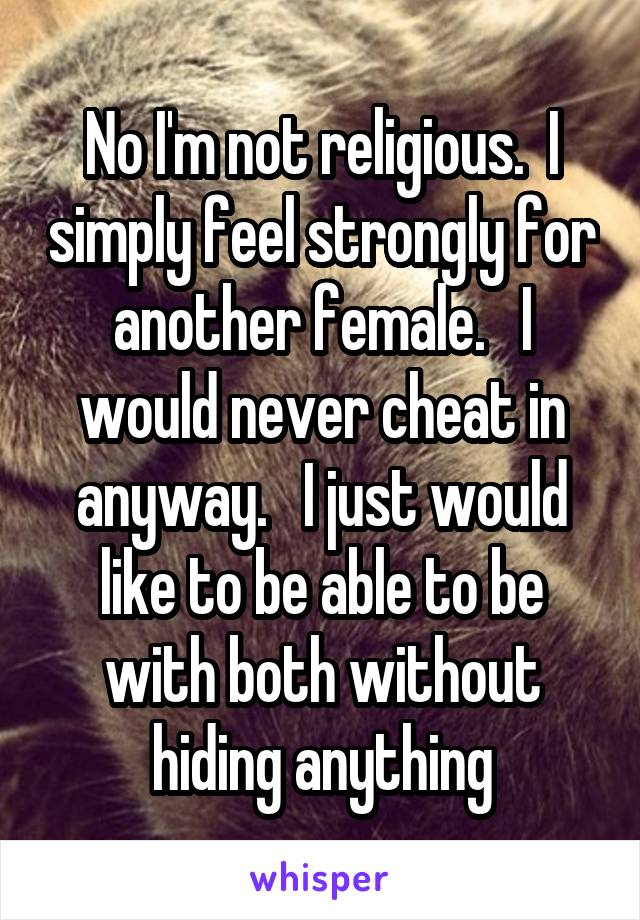 No I'm not religious.  I simply feel strongly for another female.   I would never cheat in anyway.   I just would like to be able to be with both without hiding anything
