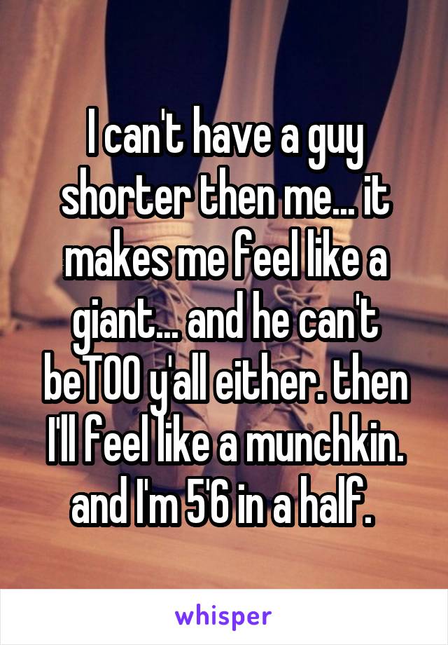 I can't have a guy shorter then me... it makes me feel like a giant... and he can't beTOO y'all either. then I'll feel like a munchkin. and I'm 5'6 in a half. 