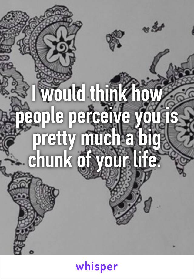 I would think how people perceive you is pretty much a big chunk of your life. 
