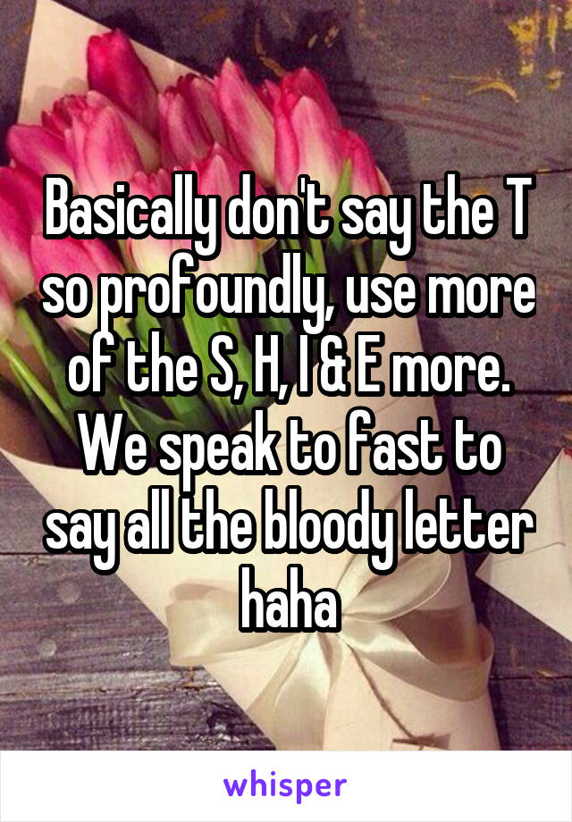 Basically don't say the T so profoundly, use more of the S, H, I & E more.
We speak to fast to say all the bloody letter haha