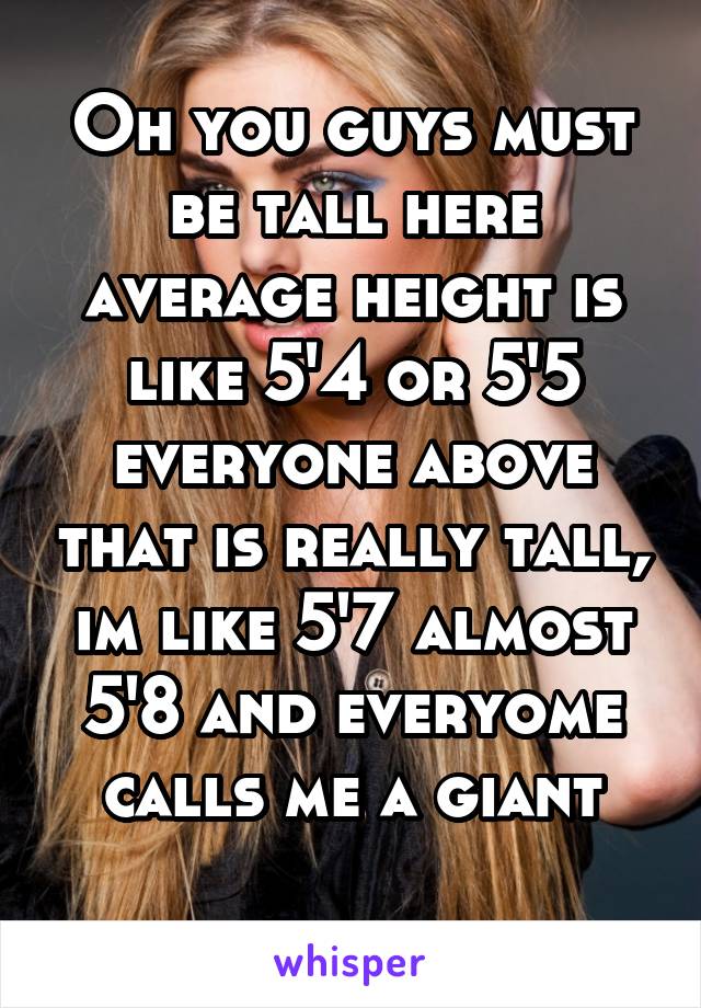 Oh you guys must be tall here average height is like 5'4 or 5'5 everyone above that is really tall, im like 5'7 almost 5'8 and everyome calls me a giant
