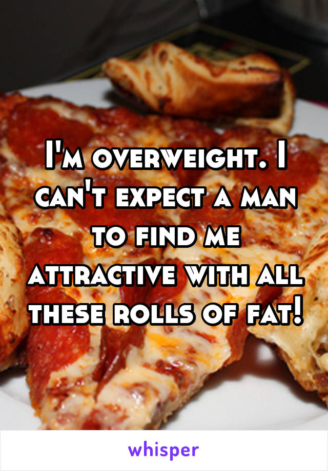 I'm overweight. I can't expect a man to find me attractive with all these rolls of fat!
