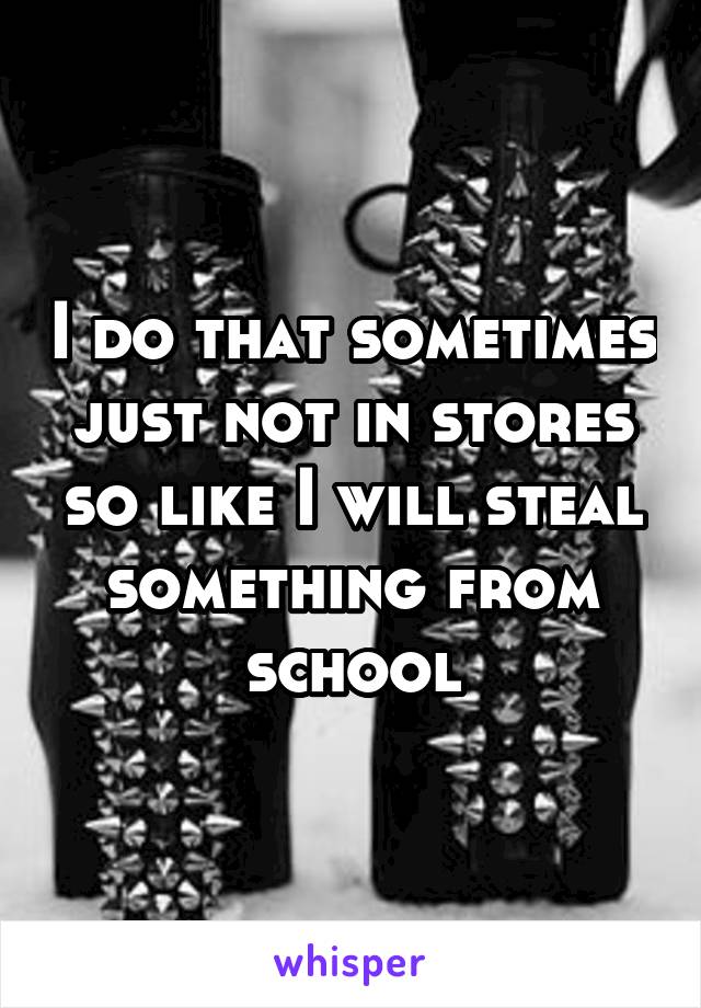 I do that sometimes just not in stores so like I will steal something from school