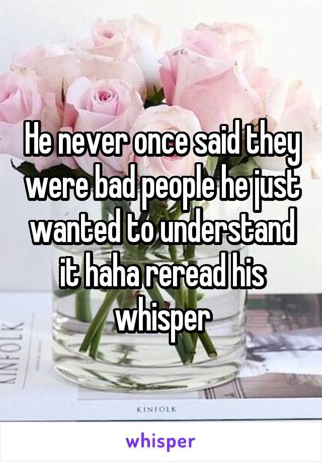 He never once said they were bad people he just wanted to understand it haha reread his whisper