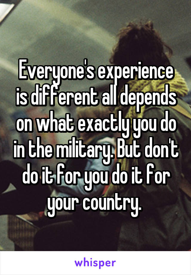 Everyone's experience is different all depends on what exactly you do in the military. But don't do it for you do it for your country. 