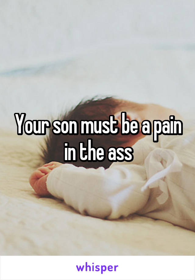 Your son must be a pain in the ass
