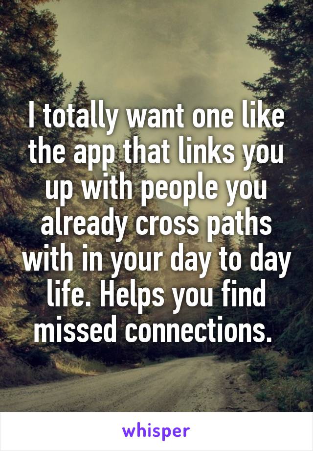 I totally want one like the app that links you up with people you already cross paths with in your day to day life. Helps you find missed connections. 