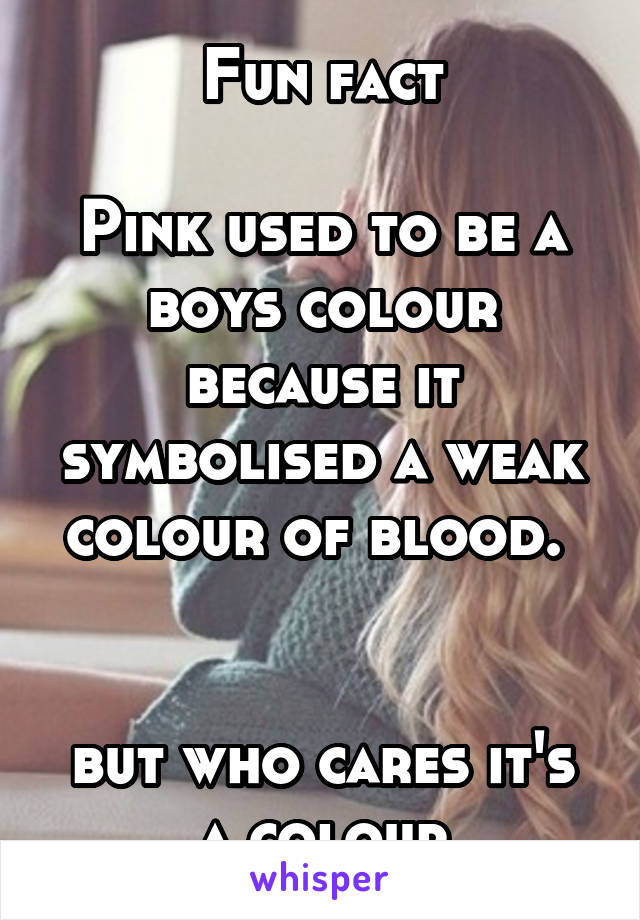Fun fact

Pink used to be a boys colour because it symbolised a weak colour of blood. 


but who cares it's a colour