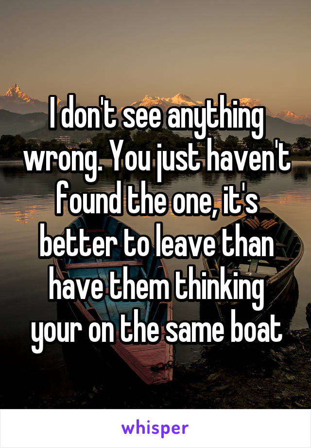 I don't see anything wrong. You just haven't found the one, it's better to leave than have them thinking your on the same boat