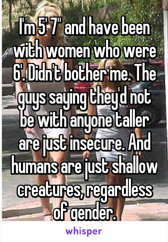 I'm 5' 7" and have been with women who were 6'. Didn't bother me. The guys saying they'd not be with anyone taller are just insecure. And humans are just shallow creatures, regardless of gender.