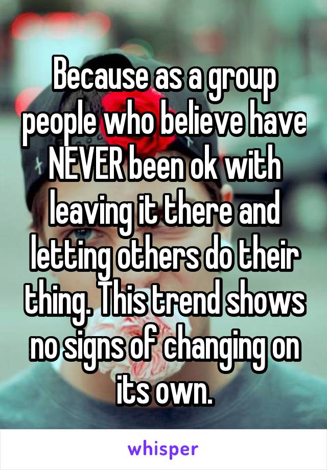 Because as a group people who believe have NEVER been ok with leaving it there and letting others do their thing. This trend shows no signs of changing on its own.