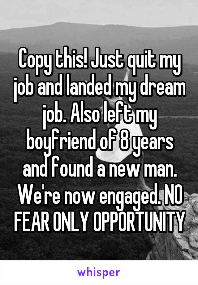 Copy this! Just quit my job and landed my dream job. Also left my boyfriend of 8 years and found a new man. We're now engaged. NO FEAR ONLY OPPORTUNITY