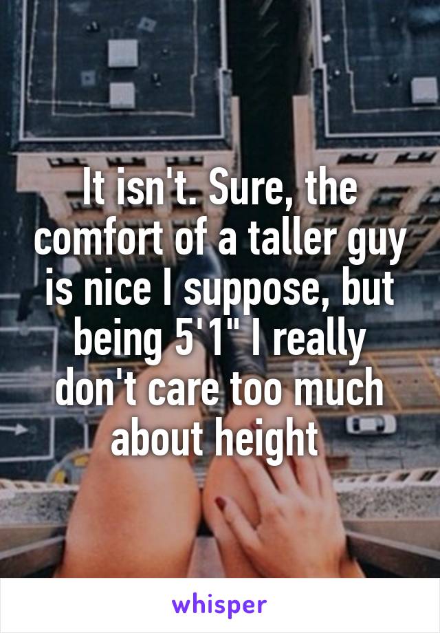 It isn't. Sure, the comfort of a taller guy is nice I suppose, but being 5'1" I really don't care too much about height 