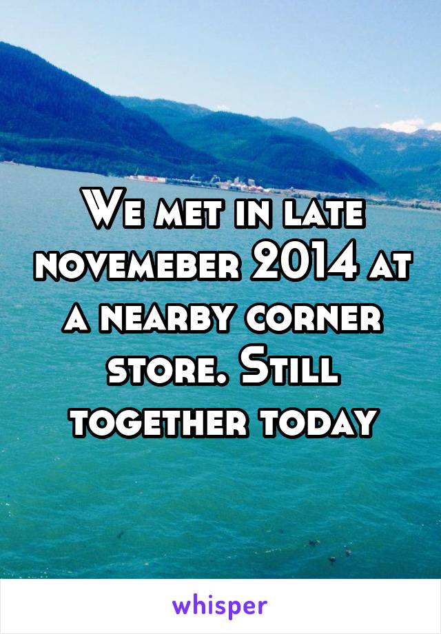 We met in late novemeber 2014 at a nearby corner store. Still together today