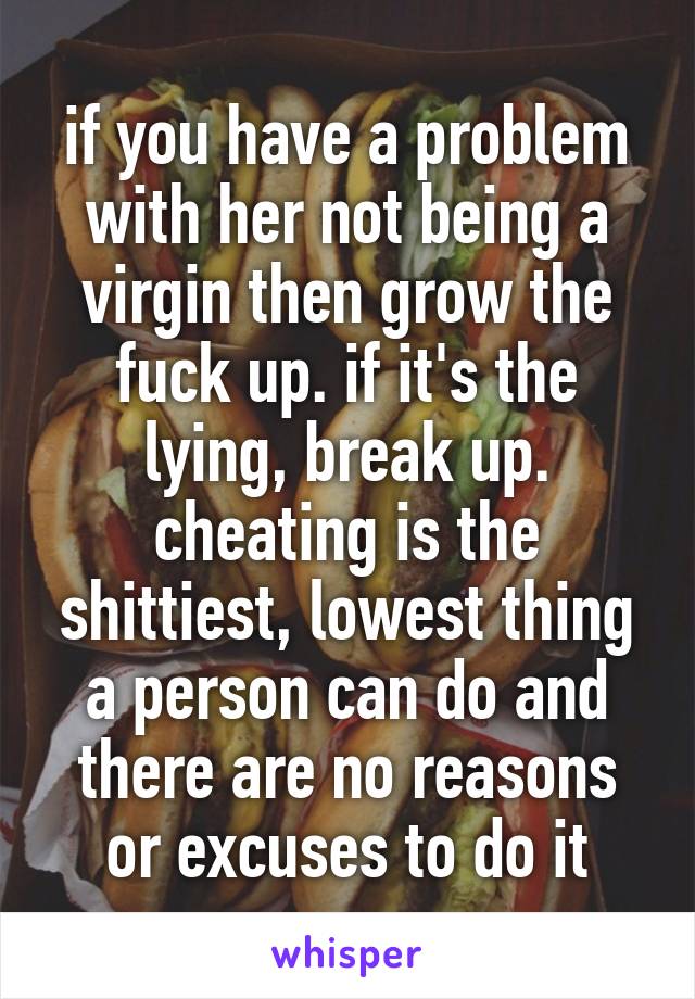 if you have a problem with her not being a virgin then grow the fuck up. if it's the lying, break up. cheating is the shittiest, lowest thing a person can do and there are no reasons or excuses to do it