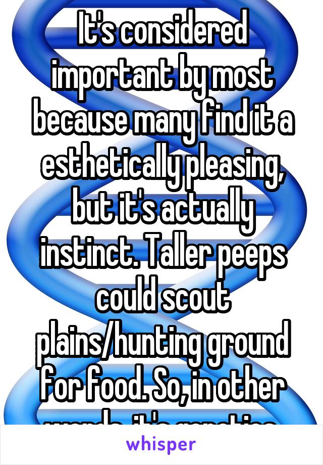 It's considered important by most because many find it a esthetically pleasing, but it's actually instinct. Taller peeps could scout plains/hunting ground for food. So, in other words, it's genetics.