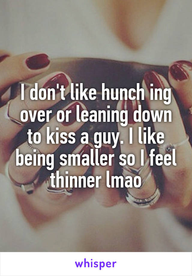 I don't like hunch ing over or leaning down to kiss a guy. I like being smaller so I feel thinner lmao