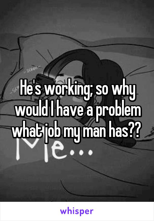 He's working; so why would I have a problem what job my man has?? 