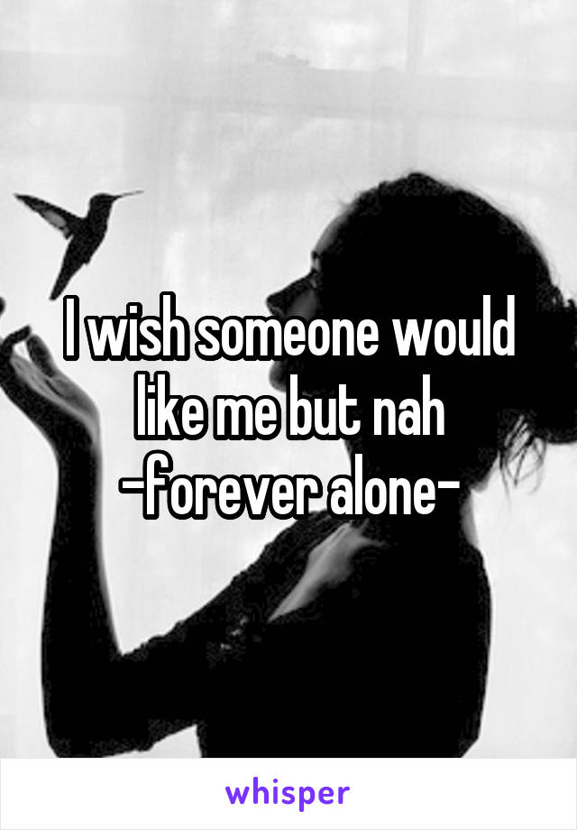 I wish someone would like me but nah
-forever alone-