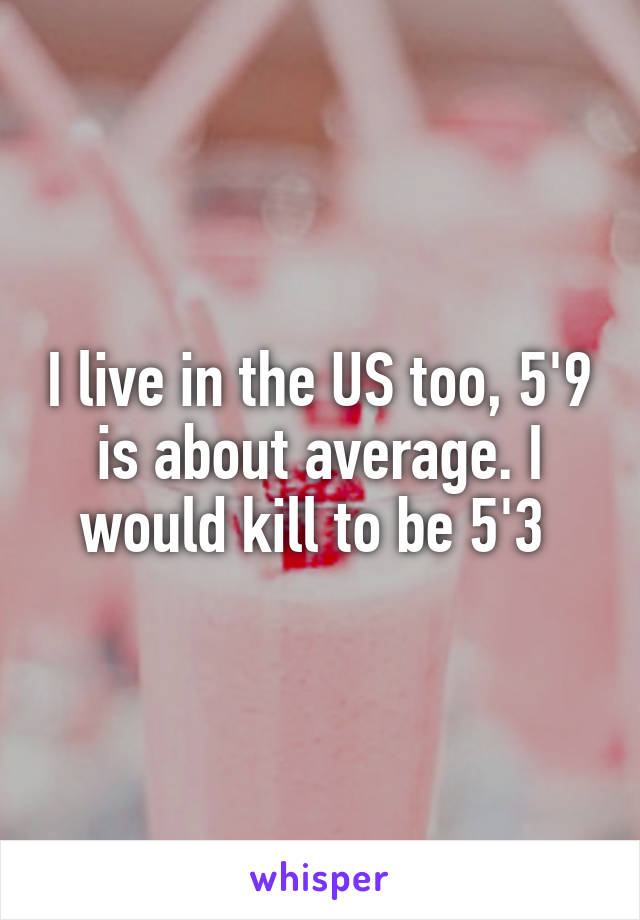 I live in the US too, 5'9 is about average. I would kill to be 5'3 