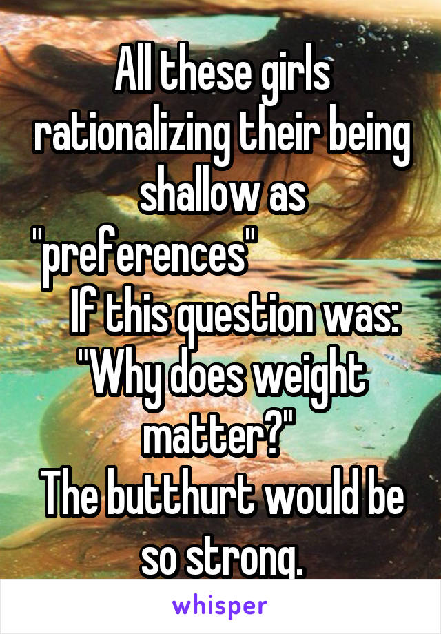 All these girls rationalizing their being shallow as "preferences"                       If this question was: "Why does weight matter?" 
The butthurt would be so strong.