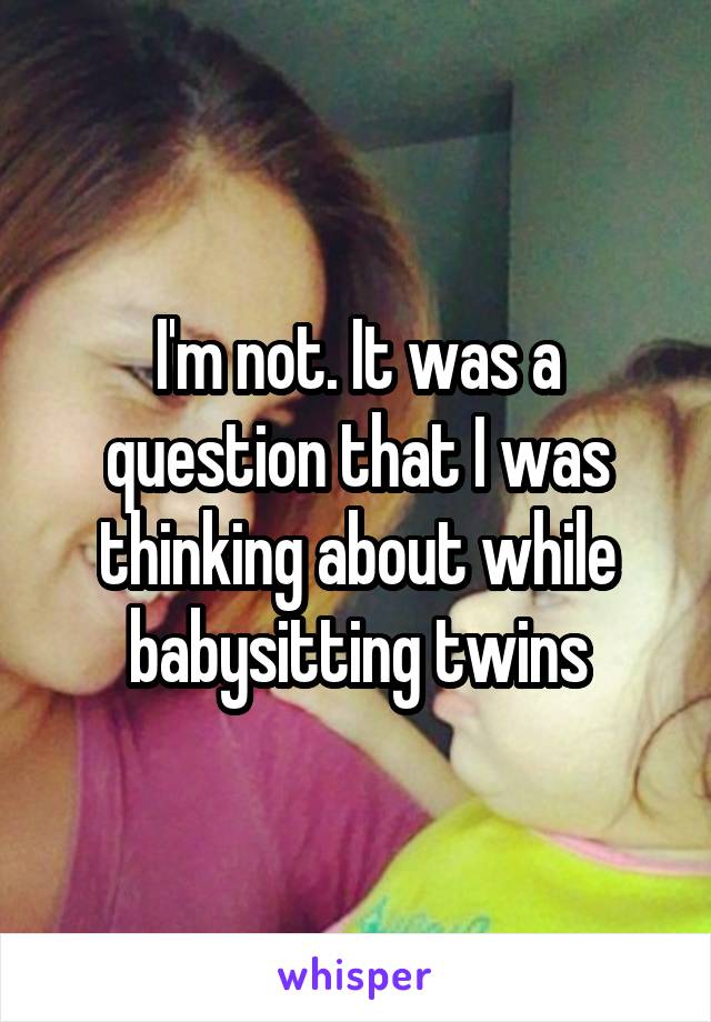 I'm not. It was a question that I was thinking about while babysitting twins
