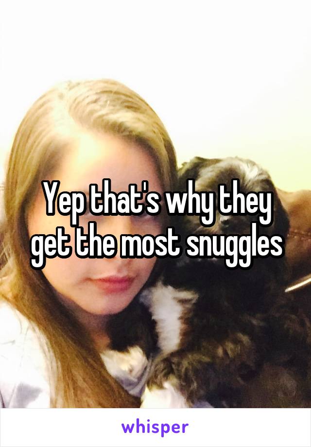 Yep that's why they get the most snuggles