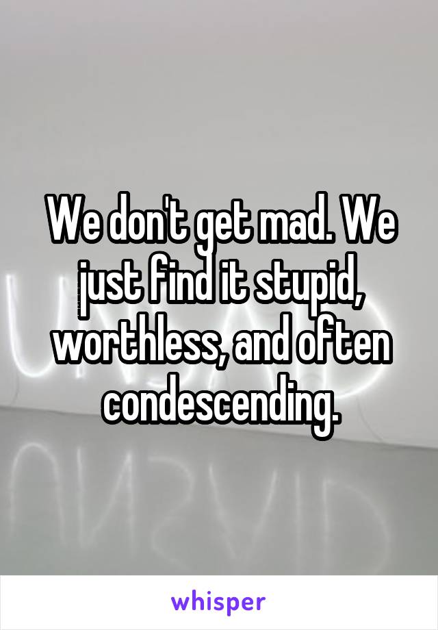 We don't get mad. We just find it stupid, worthless, and often condescending.