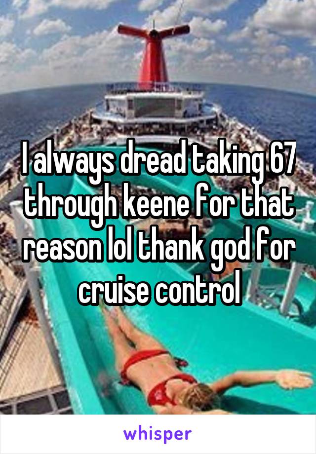 I always dread taking 67 through keene for that reason lol thank god for cruise control