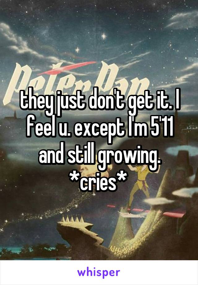 they just don't get it. I feel u. except I'm 5'11 and still growing. *cries* 