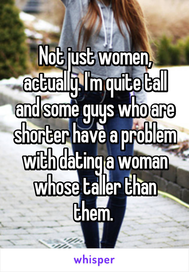 Not just women, actually. I'm quite tall and some guys who are shorter have a problem with dating a woman whose taller than them. 