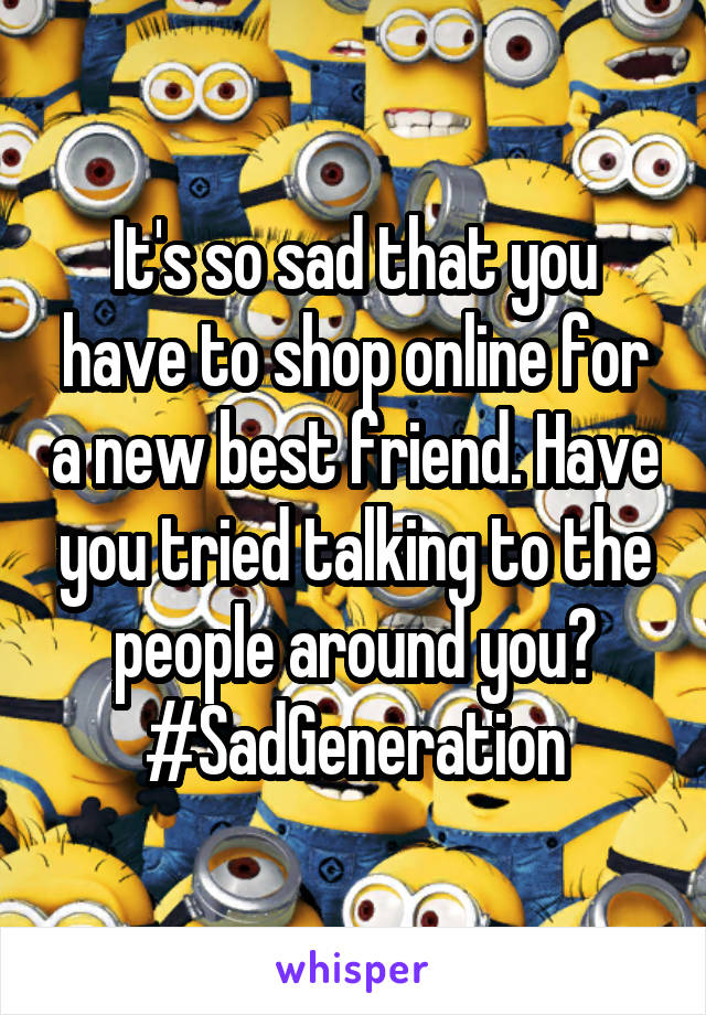 It's so sad that you have to shop online for a new best friend. Have you tried talking to the people around you?
#SadGeneration
