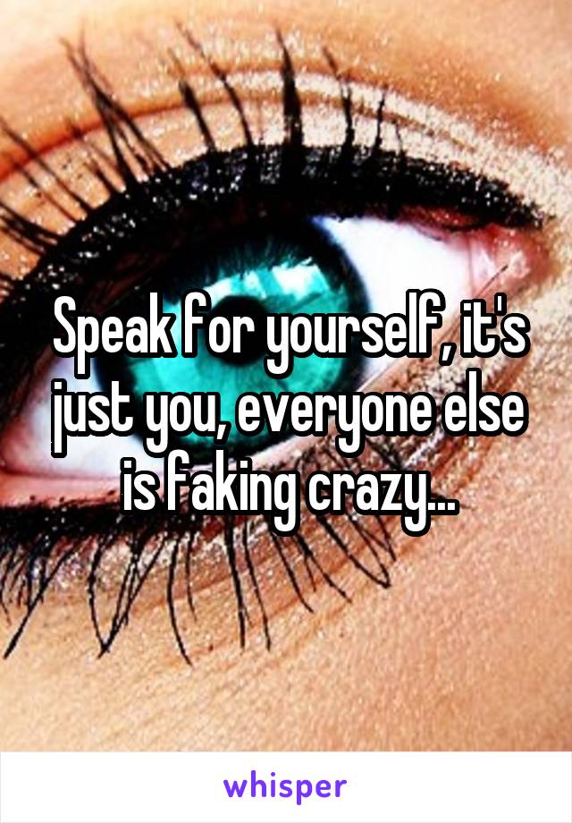 Speak for yourself, it's just you, everyone else is faking crazy...