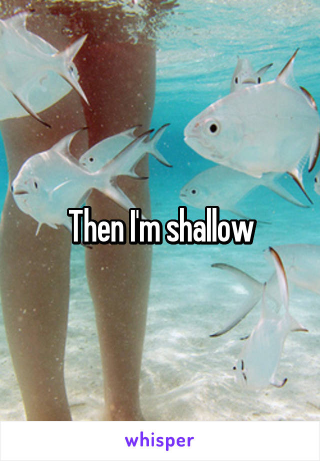 Then I'm shallow