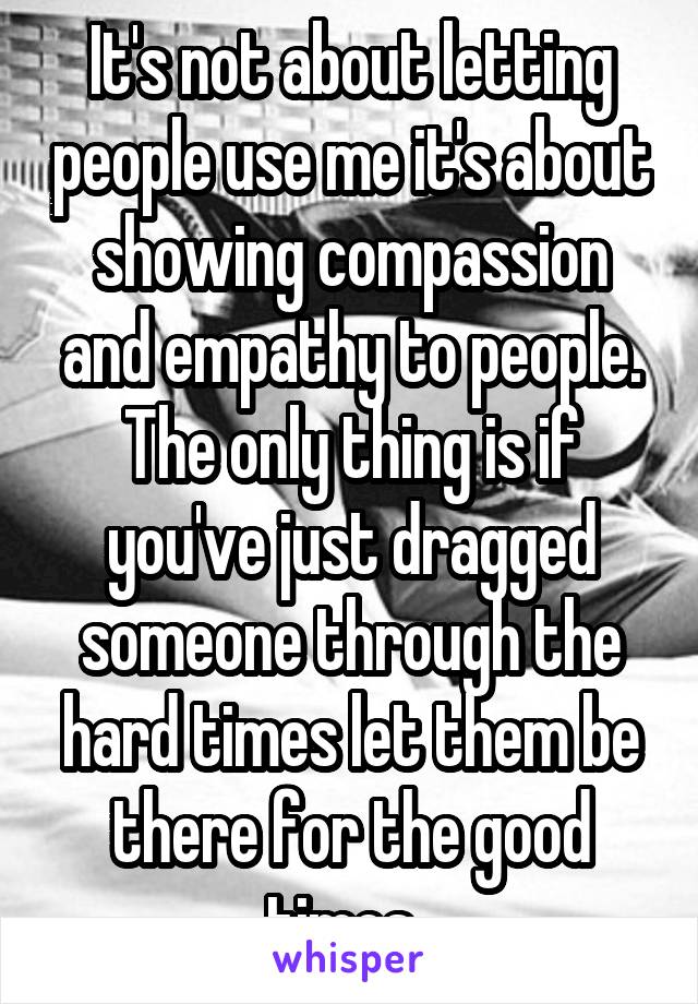 It's not about letting people use me it's about showing compassion and empathy to people. The only thing is if you've just dragged someone through the hard times let them be there for the good times. 