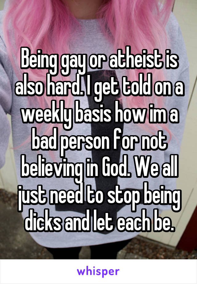 Being gay or atheist is also hard. I get told on a weekly basis how im a bad person for not believing in God. We all just need to stop being dicks and let each be.