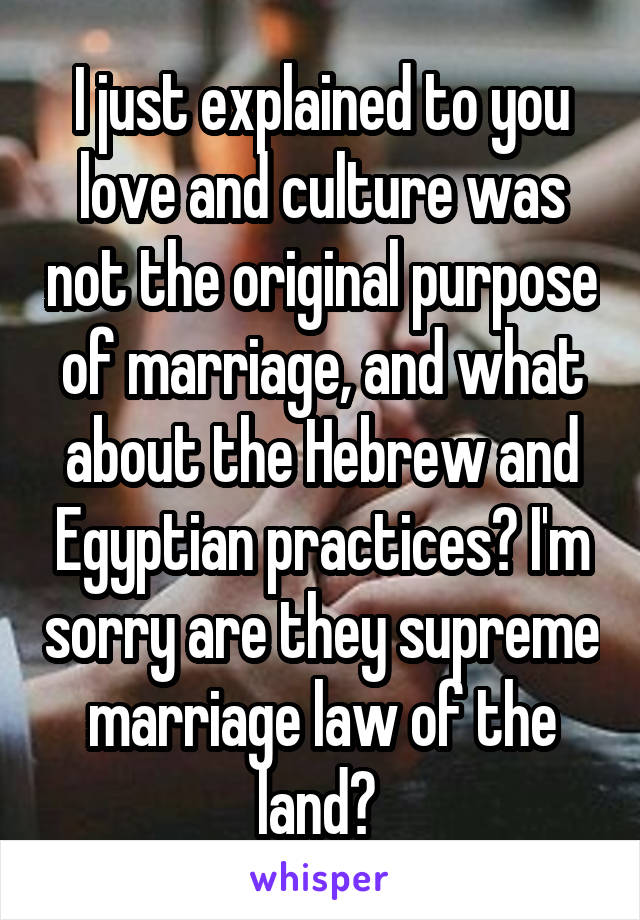 I just explained to you love and culture was not the original purpose of marriage, and what about the Hebrew and Egyptian practices? I'm sorry are they supreme marriage law of the land? 