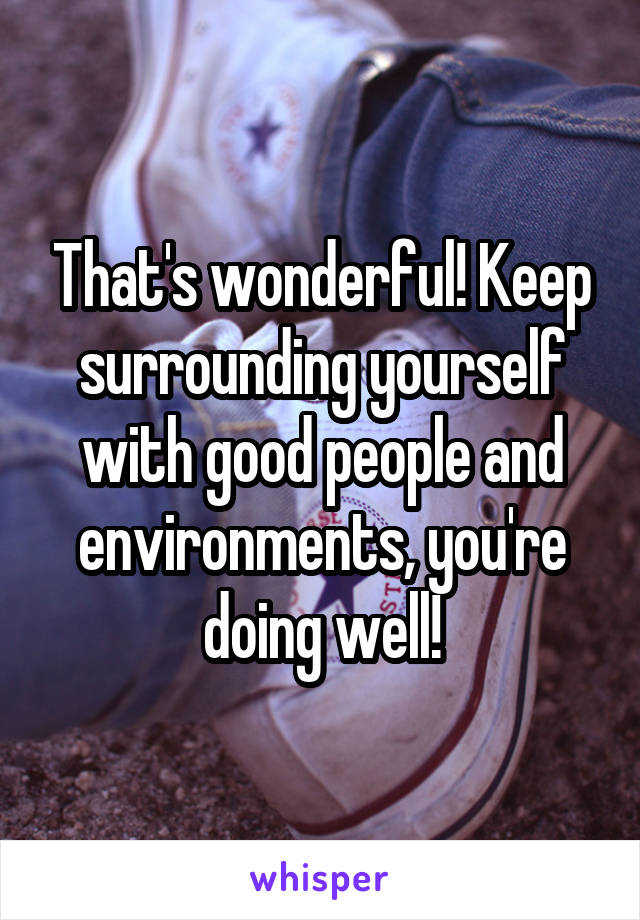 That's wonderful! Keep surrounding yourself with good people and environments, you're doing well!