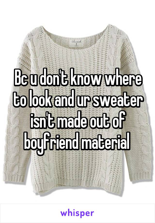 Bc u don't know where to look and ur sweater isn't made out of boyfriend material 