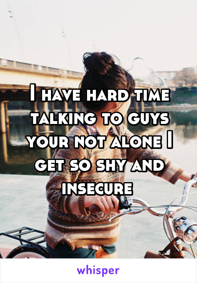I have hard time talking to guys your not alone I get so shy and insecure 