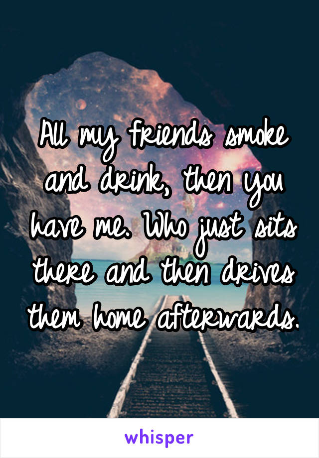All my friends smoke and drink, then you have me. Who just sits there and then drives them home afterwards.